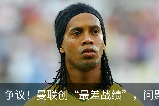 争议！曼联创“最差战绩”，问题根源被“扒出”，3年未投资后防